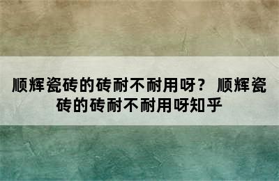 顺辉瓷砖的砖耐不耐用呀？ 顺辉瓷砖的砖耐不耐用呀知乎